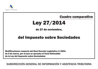 Cuadro comparativo
Ley 27/2014
de 27 de noviembre,
del Impuesto sobre Sociedades
Modificaciones respecto del Real Decreto Legislativo 4/2004,
de 5 de marzo, por el que se aprueba el Texto Refundido
de la Ley del Impuesto sobre Sociedades
SUBDIRECCIÓN GENERAL DE INFORMACIÓN Y ASISTENCIA TRIBUTARIA
 