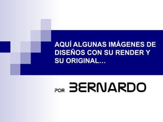 AQUÍ ALGUNAS IMÁGENES DE
DISEÑOS CON SU RENDER Y
SU ORIGINAL…
Por Bernardo
 