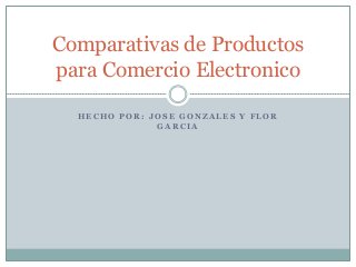 H E C H O P O R : J O S E G O N Z A L E S Y F L O R
G A R C I A
Comparativas de Productos
para Comercio Electronico
 
