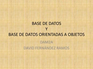 BASE DE DATOS
                 Y
BASE DE DATOS ORIENTADAS A OBJETOS
              DAM2A
      DAVID FERNÁNDEZ RAMOS
 