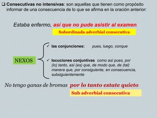  Consecutivas no intensivas: son aquellas que tienen como propósito
informar de una consecuencia de lo que se afirma en la oración anterior:
Estaba enfermo, así que no pude asistir al examen.
Subordinada adverbial consecutiva
 las conjunciones: pues, luego, conque
 locuciones conjuntivas como así pues, por
(lo) tanto, así (es) que, de modo que, de (tal)
manera que, por consiguiente, en consecuencia,
subsiguientemente
NEXOS
No tengo ganas de bromas por lo tanto estate quieto
Sub adverbial consecutiva
 