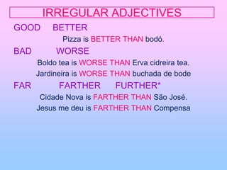 IRREGULAR ADJECTIVESGOOD     BETTER Pizza is BETTER THAN bodó.BAD          WORSEBoldo tea is WORSE THAN Ervacidreira tea.Jardineira is WORSE THAN buchada de bodeFAR		FARTHER      FURTHER*Cidade Nova is FARTHER THAN São José.Jesus me deu is FARTHER THAN Compensa