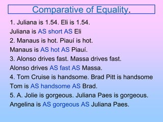 Comparative of Equality.1. Juliana is 1.54. Eli is 1.54.Juliana is AS short AS Eli2. Manaus is hot. Piauí is hot.Manaus is AS hot AS Piauí.3. Alonso drives fast. Massa drives fast.Alonso drives AS fast AS Massa.4. Tom Cruise is handsome. Brad Pitt is handsomeTom is AS handsome AS Brad.5. A. Jolie is gorgeous. Juliana Paes is gorgeous.Angelina is AS gorgeous AS Juliana Paes.