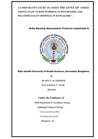 A COMPARATIVE STUDY TO ASSESS THE LEVEL OF STRESS
AMONG STAFF NURSES WORKING IN PSYCHIATRIC AND
MULTISPECIALITY HOSPITAL IN BANGALORE”.
M.Sc Nursing Dissertation Protocol submitted to
Rajiv Gandhi University of Health Sciences, Karnataka, Bangalore.
By
MS.JINCY .M.VARGHESE
M.Sc NURSING 1ST
YEAR
2010-2012
Under the Guidance of
HOD, Department of Psychiatric Nursing
Nightingale College of Nursing
Guruvanna Devara Mutt
Near Binnyston garden
Bangalore –23.
 