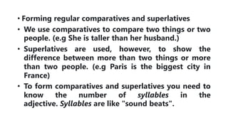 • Forming regular comparatives and superlatives
• We use comparatives to compare two things or two
people. (e.g She is taller than her husband.)
• Superlatives are used, however, to show the
difference between more than two things or more
than two people. (e.g Paris is the biggest city in
France)
• To form comparatives and superlatives you need to
know the number of syllables in the
adjective. Syllables are like "sound beats".
 