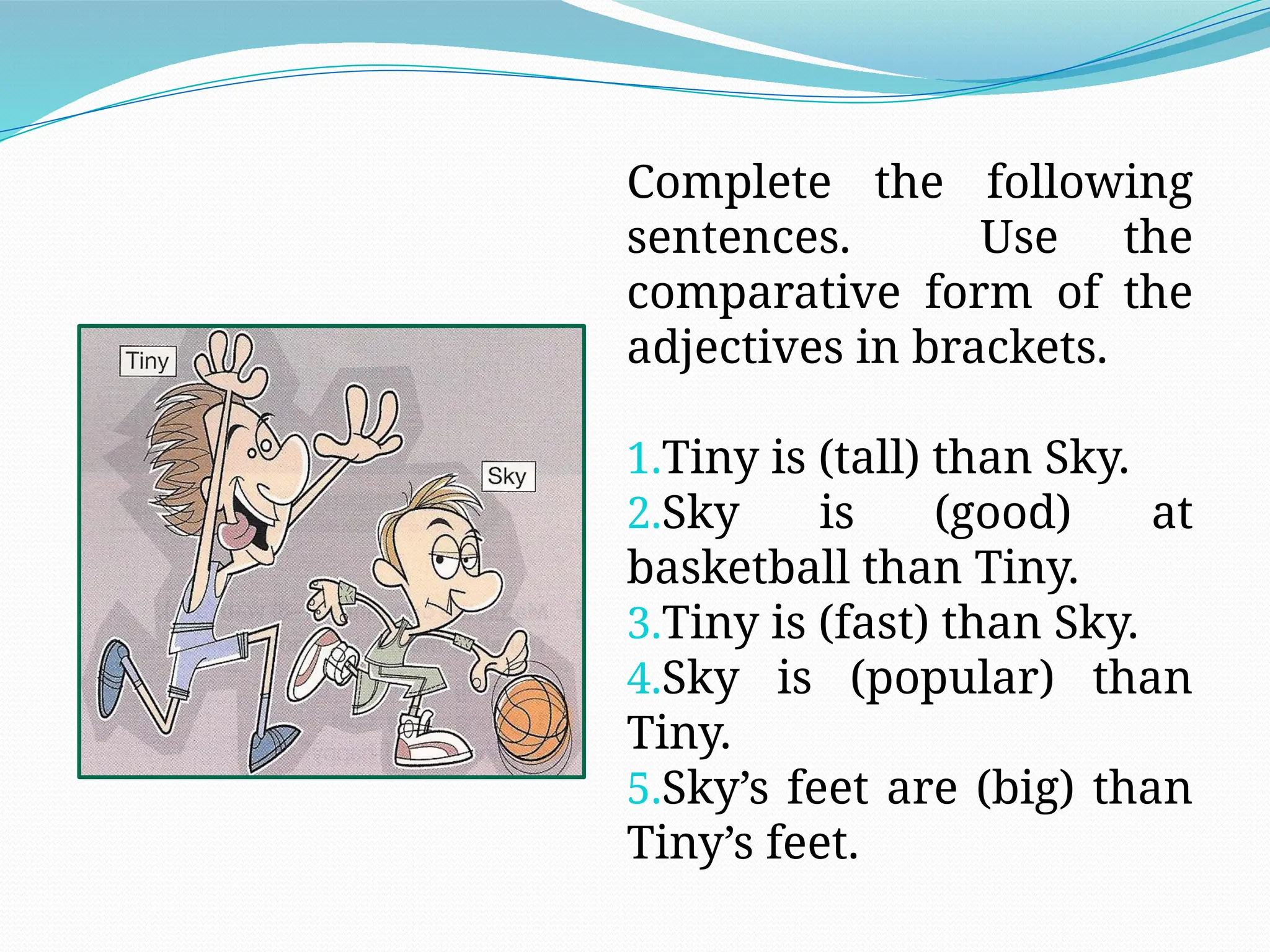 Complete the following
sentences. Use the
comparative form of the
adjectives in brackets.
1.Tiny is (tall) than Sky.
2.Sky is (good) at
basketball than Tiny.
3.Tiny is (fast) than Sky.
4.Sky is (popular) than
Tiny.
5.Sky’s feet are (big) than
Tiny’s feet.
 
