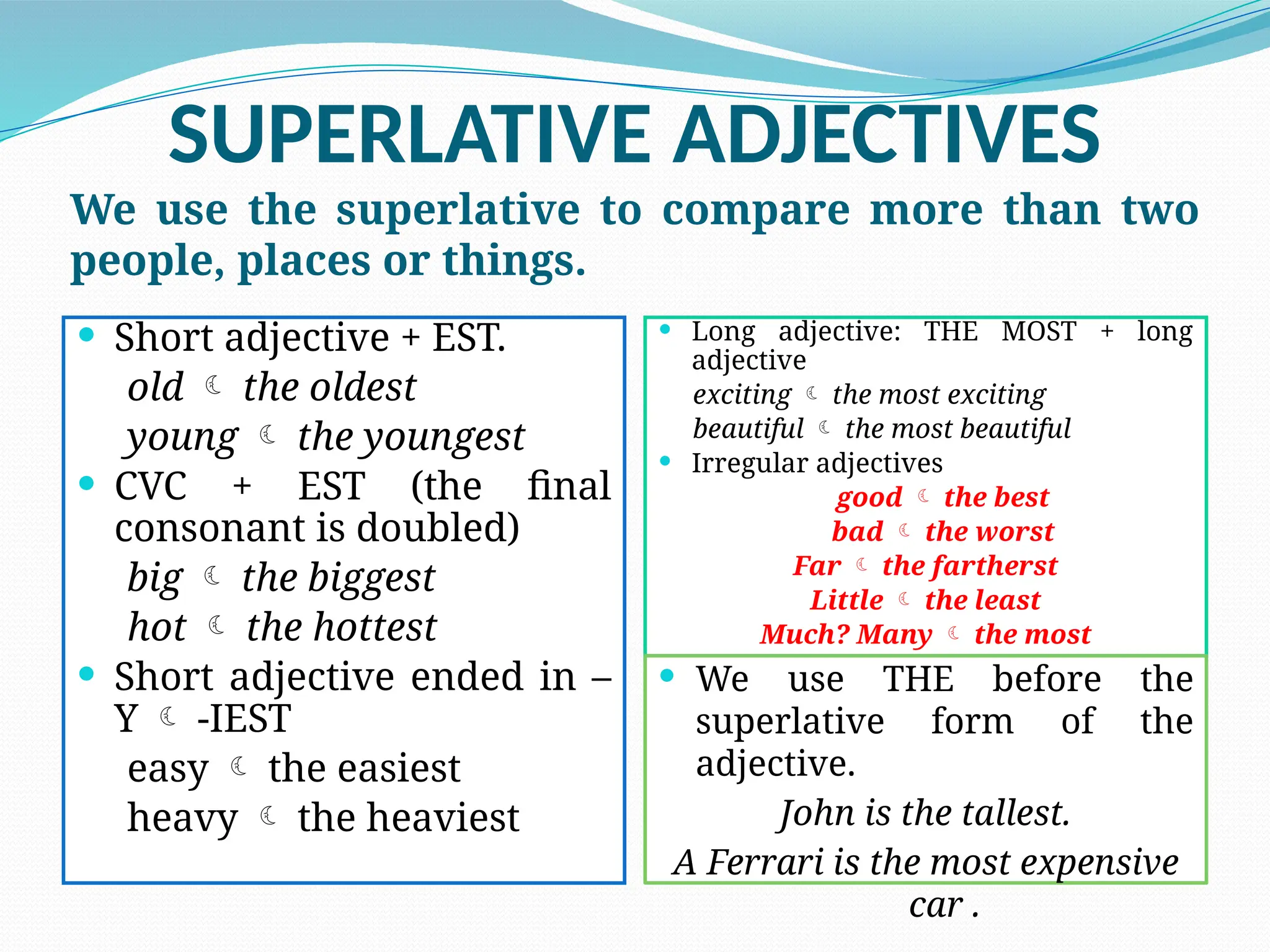 SUPERLATIVE ADJECTIVES
We use the superlative to compare more than two
people, places or things.
 Short adjective + EST.
old  the oldest
young  the youngest
 CVC + EST (the final
consonant is doubled)
big  the biggest
hot  the hottest
 Short adjective ended in –
Y  -IEST
easy  the easiest
heavy  the heaviest
 Long adjective: THE MOST + long
adjective
exciting  the most exciting
beautiful  the most beautiful
 Irregular adjectives
good  the best
bad  the worst
Far  the fartherst
Little  the least
Much? Many  the most
 We use THE before the
superlative form of the
adjective.
John is the tallest.
A Ferrari is the most expensive
car .
 