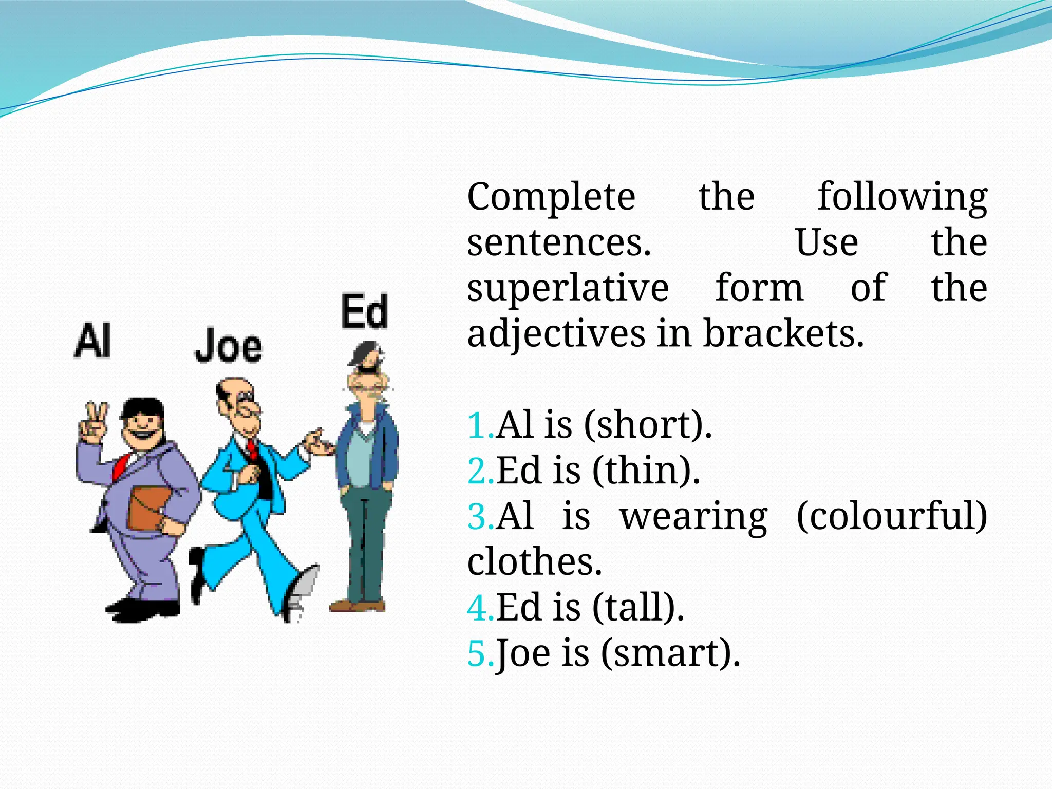 Complete the following
sentences. Use the
superlative form of the
adjectives in brackets.
1.Al is (short).
2.Ed is (thin).
3.Al is wearing (colourful)
clothes.
4.Ed is (tall).
5.Joe is (smart).
 