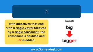 3
www.Games4esl.com
Example
bigger
big
With adjectives that end
with a single vowel followed
by a single consonant, the
consonant is doubled and
-er is added.
 