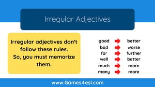 Irregular Adjectives
www.Games4esl.com
Irregular adjectives don't
follow these rules.
So, you must memorize
them.
good better
bad worse
far further
well better
much more
many more
 