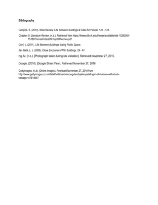 Bibliography
Campos, B. (2013). Book Review: Life Between Buildings & Cities for People. 125 - 128.
Chapter III: Literature Review. (n.d.). Retrieved from https://theses.lib.vt.edu/theses/available/etd-10292001-
151807/unrestricted/20chaptIIItheories.pdf
Gehl, J. (2011). Life Between Buildings: Using Public Space.
Jan Gehl, L. J. (2006). Close Encounters With Buildings. 29 - 47.
Ng, M. (n.d.). [Photograph taken during site visitation]. Retrieved November 27, 2016.
Google. (2016). [Google Street View]. Retrieved November 27, 2016
Gettyimages. (n.d). [Online Images], Retrieved November 27, 2016 from
http://www.gettyimages.co.uk/detail/video/entrance-gate-of-jalan-petaling-in-chinatown-with-stock-
footage/107516667
 
