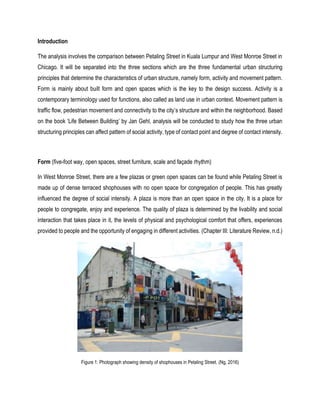 Introduction
The analysis involves the comparison between Petaling Street in Kuala Lumpur and West Monroe Street in
Chicago. It will be separated into the three sections which are the three fundamental urban structuring
principles that determine the characteristics of urban structure, namely form, activity and movement pattern.
Form is mainly about built form and open spaces which is the key to the design success. Activity is a
contemporary terminology used for functions, also called as land use in urban context. Movement pattern is
traffic flow, pedestrian movement and connectivity to the city’s structure and within the neighborhood. Based
on the book ‘Life Between Building’ by Jan Gehl, analysis will be conducted to study how the three urban
structuring principles can affect pattern of social activity, type of contact point and degree of contact intensity.
Form (five-foot way, open spaces, street furniture, scale and façade rhythm)
In West Monroe Street, there are a few plazas or green open spaces can be found while Petaling Street is
made up of dense terraced shophouses with no open space for congregation of people. This has greatly
influenced the degree of social intensity. A plaza is more than an open space in the city. It is a place for
people to congregate, enjoy and experience. The quality of plaza is determined by the livability and social
interaction that takes place in it, the levels of physical and psychological comfort that offers, experiences
provided to people and the opportunity of engaging in different activities. (Chapter III: Literature Review, n.d.)
Figure 1: Photograph showing density of shophouses in Petaling Street. (Ng, 2016)
 