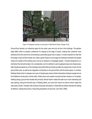 Figure 2: Photograph showing an open space in West Monroe Street. (Google, 2016)
Ground floor facade is an attractive space for the urban users who do not live in the buildings. The gehlian
edge effect refers to people’s preference for staying at the edge of space, making their presence more
discreet and at the same time commanding a particularly good view of space. It is also important to note that
the design of ground floor facade can make a great impact to encourage the interaction between the people
inside and outside of the building and to act as an attractor to congregate people. Facade transparency is a
vital factor that should be taken into consideration and it is defined in part by glassed areas and closed areas.
High facade transparency of the buildings along West Monroe Street provides the opportunity to look into the
ground floor area, as well as the integration of activities on the ground floor with the street space. In contrast,
Petaling Street which is between two rows of shophouses shows limited interactions between people due to
the traditional construction of brick walls, timber doors and wooden louvered shutter windows on its façade.
Walking along a ground floor facade with primarily vertical rhythm makes the walk much more interesting and
eye-catching. Along the five-foot way in Petaling Street, we move from column to column which makes the
walk seem shorter. Facades with primarily horizontal articulation in West Monroe Street intensify the feeling
of distance, making the journey a long tiring perspective at eye level. (Jan Gehl, 2006)
 