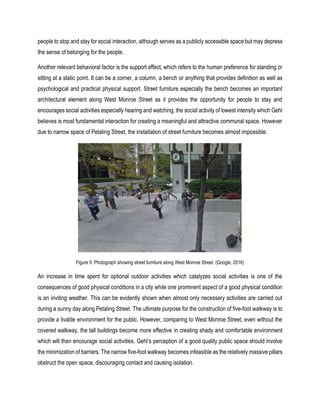 people to stop and stay for social interaction, although serves as a publicly accessible space but may depress
the sense of belonging for the people.
Another relevant behavioral factor is the support effect, which refers to the human preference for standing or
sitting at a static point. It can be a corner, a column, a bench or anything that provides definition as well as
psychological and practical physical support. Street furniture especially the bench becomes an important
architectural element along West Monroe Street as it provides the opportunity for people to stay and
encourages social activities especially hearing and watching, the social activity of lowest intensity which Gehl
believes is most fundamental interaction for creating a meaningful and attractive communal space. However
due to narrow space of Petaling Street, the installation of street furniture becomes almost impossible.
Figure 5: Photograph showing street furniture along West Monroe Street. (Google, 2016)
An increase in time spent for optional outdoor activities which catalyzes social activities is one of the
consequences of good physical conditions in a city while one prominent aspect of a good physical condition
is an inviting weather. This can be evidently shown when almost only necessary activities are carried out
during a sunny day along Petaling Street. The ultimate purpose for the construction of five-foot walkway is to
provide a livable environment for the public. However, comparing to West Monroe Street, even without the
covered walkway, the tall buildings become more effective in creating shady and comfortable environment
which will then encourage social activities. Gehl’s perception of a good quality public space should involve
the minimization of barriers. The narrow five-foot walkway becomes infeasible as the relatively massive pillars
obstruct the open space, discouraging contact and causing isolation.
 