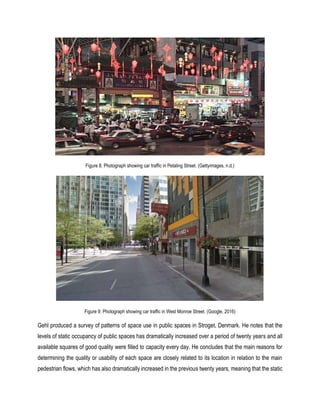 Figure 8: Photograph showing car traffic in Petaling Street. (Gettyimages, n.d.)
Figure 9: Photograph showing car traffic in West Monroe Street. (Google, 2016)
Gehl produced a survey of patterns of space use in public spaces in Stroget, Denmark. He notes that the
levels of static occupancy of public spaces has dramatically increased over a period of twenty years and all
available squares of good quality were filled to capacity every day. He concludes that the main reasons for
determining the quality or usability of each space are closely related to its location in relation to the main
pedestrian flows, which has also dramatically increased in the previous twenty years, meaning that the static
 