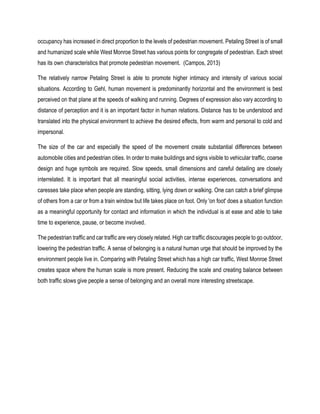 occupancy has increased in direct proportion to the levels of pedestrian movement. Petaling Street is of small
and humanized scale while West Monroe Street has various points for congregate of pedestrian. Each street
has its own characteristics that promote pedestrian movement. (Campos, 2013)
The relatively narrow Petaling Street is able to promote higher intimacy and intensity of various social
situations. According to Gehl, human movement is predominantly horizontal and the environment is best
perceived on that plane at the speeds of walking and running. Degrees of expression also vary according to
distance of perception and it is an important factor in human relations. Distance has to be understood and
translated into the physical environment to achieve the desired effects, from warm and personal to cold and
impersonal.
The size of the car and especially the speed of the movement create substantial differences between
automobile cities and pedestrian cities. In order to make buildings and signs visible to vehicular traffic, coarse
design and huge symbols are required. Slow speeds, small dimensions and careful detailing are closely
interrelated. It is important that all meaningful social activities, intense experiences, conversations and
caresses take place when people are standing, sitting, lying down or walking. One can catch a brief glimpse
of others from a car or from a train window but life takes place on foot. Only 'on foot' does a situation function
as a meaningful opportunity for contact and information in which the individual is at ease and able to take
time to experience, pause, or become involved.
The pedestrian traffic and car traffic are very closely related. High car traffic discourages people to go outdoor,
lowering the pedestrian traffic. A sense of belonging is a natural human urge that should be improved by the
environment people live in. Comparing with Petaling Street which has a high car traffic, West Monroe Street
creates space where the human scale is more present. Reducing the scale and creating balance between
both traffic slows give people a sense of belonging and an overall more interesting streetscape.
 