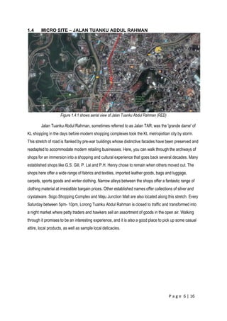 P a g e 6 | 16
1.4 MICRO SITE – JALAN TUANKU ABDUL RAHMAN
Figure 1.4.1 shows aerial view of Jalan Tuanku Abdul Rahman (RED)
Jalan Tuanku Abdul Rahman, sometimes referred to as Jalan TAR, was the 'grande dame' of
KL shopping in the days before modern shopping complexes took the KL metropolitan city by storm.
This stretch of road is flanked by pre-war buildings whose distinctive facades have been preserved and
readapted to accommodate modern retailing businesses. Here, you can walk through the archways of
shops for an immersion into a shopping and cultural experience that goes back several decades. Many
established shops like G.S. Gill, P. Lal and P.H. Henry chose to remain when others moved out. The
shops here offer a wide range of fabrics and textiles, imported leather goods, bags and luggage,
carpets, sports goods and winter clothing. Narrow alleys between the shops offer a fantastic range of
clothing material at irresistible bargain prices. Other established names offer collections of silver and
crystalware. Sogo Shopping Complex and Maju Junction Mall are also located along this stretch. Every
Saturday between 5pm- 10pm, Lorong Tuanku Abdul Rahman is closed to traffic and transformed into
a night market where petty traders and hawkers sell an assortment of goods in the open air. Walking
through it promises to be an interesting experience, and it is also a good place to pick up some casual
attire, local products, as well as sample local delicacies.
 