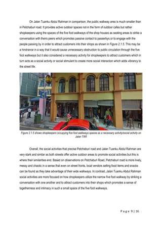P a g e 9 | 16
On Jalan Tuanku Abdul Rahman in comparison, the public walkway area is much smaller than
in Petchaburi road. It provides active outdoor spaces not in the form of outdoor cafes but rather
shopkeepers using the spaces of the five foot walkways of the shop houses as seating areas to strike a
conversation with theirs peers which promotes passive contact to passerbys or to engage with the
people passing by in order to attract customers into their shops as shown in Figure 2.1.5. This may be
a hindrance in a way that it would cause unnecessary obstruction to public circulation through the five
foot walkways but it also considered a necessary activity for shopkeepers to attract customers which in
turn acts as a social activity or social stimulant to create more social interaction which adds vibrancy to
the street life.
Figure 2.1.5 shows shopkeepers occupying five foot walkways spaces as a necessary activity/social activity on
Jalan TAR
Overall, the social activities that precise Petchaburi road and Jalan Tuanku Abdul Rahman are
very stark and similar as both streets offer active outdoor areas to promote social activities but this is
where their similarities end. Based on observations on Petchaburi Road, Petchaburi road is more lively,
messy and chaotic in a sense that even on street fronts, local vendors selling food items and snacks
can be found as they take advantage of their wide walkways. In contrast, Jalan Tuanku Abdul Rahman
social activities are more focused on how shopkeepers utilize the narrow five foot walkway by striking a
conversation with one another and to attract customers into their shops which promotes a sense of
togetherness and intimacy in such a small space of the five foot walkways.
 