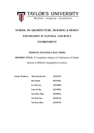 SCHOOL OF ARCHITECTURE, BUILDING & DESIGN
FOUNDATION IN NATURAL AND BUILT
ENVIRONMENT
MODULE: ENGLISH 2 [ELG 30605]
REPORT TITLE: A Comparative Analysis of 2 Businesses of Similar
Industry in Different Geographical Locations
Group Members: Alan Koo Ka Lok [0318757]
Beh Nianzi [0319445]
Lee Pui San [0319089]
Lum Si Chu [0319502]
Saw Hwei Ying [0318093]
Tan Kah Jun [0320119]
Toh Kean Hou [0319575]
 