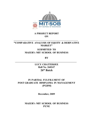A PROJECT REPORT
ON
“COMPARATIVE ANALYSIS OF EQUITY & DERIVATIVE
MARKET”
SUBMITTED TO
MAEER’s MIT SCHOOL OF BUSINESS
BY
LUCY CHATTERJEE
Roll No. 260247
26th
Batch
IN PARTIAL FULFILLMENT OF
POST GRADUATE DIMPLOMA IN MANAGEMENT
(PGDM)
December, 2009
MAEER’s MIT SCHOOL OF BUSINESS
PUNE
 