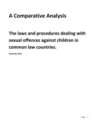  |	
  Page	
  
	
  
1	
  
A	
  Comparative	
  Analysis	
  	
  
	
  
	
  
The	
  laws	
  and	
  procedures	
  dealing	
  with	
  
sexual	
  offences	
  against	
  children	
  in	
  
common	
  law	
  countries.	
  
November	
  2015	
  	
  
	
  
	
  
	
  
	
  
	
  
	
  
	
  
 