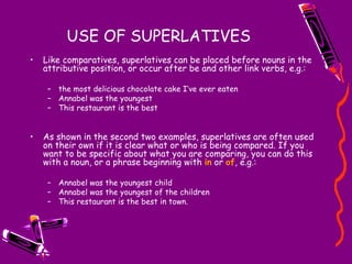 USE OF SUPERLATIVES Like comparatives, superlatives can be placed before nouns in the attributive position, or occur after be and other link verbs, e.g.: the most delicious chocolate cake I’ve ever eaten Annabel was the youngest This restaurant is the best As shown in the second two examples, superlatives are often used on their own if it is clear what or who is being compared. If you want to be specific about what you are comparing, you can do this with a noun, or a phrase beginning with  in  or  of , e.g.: Annabel was the youngest child Annabel was the youngest of the children This restaurant is the best in town. 