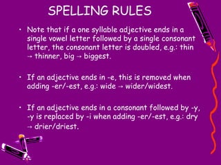SPELLING RULES Note that if a one syllable adjective ends in a single vowel letter followed by a single consonant letter, the consonant letter is doubled, e.g.: thin -> thinner, big -> biggest.  If an adjective ends in -e, this is removed when adding -er/-est, e.g.: wide -> wider/widest.  If an adjective ends in a consonant followed by -y, -y is replaced by -i when adding -er/-est, e.g.: dry -> drier/driest . 