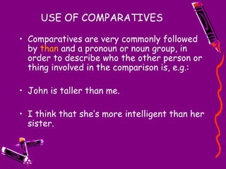 USE OF COMPARATIVES Comparatives are very commonly followed by  than  and a pronoun or noun group, in order to describe who the other person or thing involved in the comparison is, e.g.: John is taller than me. I think that she’s more intelligent than her sister. 