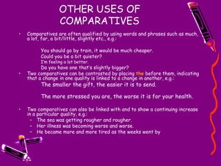 OTHER USES OF COMPARATIVES Comparatives are often qualified by using words and phrases such as much, a lot, far, a bit/little, slightly etc., e.g.: You should go by train, it would be much cheaper. Could you be a bit quieter? I’m feeling a lot better. Do you have one that’s slightly bigger? Two comparatives can be contrasted by placing  the  before them, indicating that a change in one quality is linked to a change in another, e.g.: The smaller the gift, the easier it is to send. The more stressed you are, the worse it is for your health. Two comparatives can also be linked with and to show a continuing increase in a particular quality, e.g.: The sea was getting rougher and rougher. Her illness was becoming worse and worse. He became more and more tired as the weeks went by 