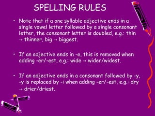 SPELLING RULES Note that if a one syllable adjective ends in a single vowel letter followed by a single consonant letter, the consonant letter is doubled, e.g.: thin -> thinner, big -> biggest.  If an adjective ends in -e, this is removed when adding -er/-est, e.g.: wide -> wider/widest.  If an adjective ends in a consonant followed by -y, -y is replaced by -i when adding -er/-est, e.g.: dry -> drier/driest . 