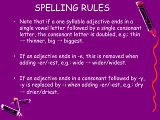 SPELLING RULES Note that if a one syllable adjective ends in a single vowel letter followed by a single consonant letter, the consonant letter is doubled, e.g.: thin -> thinner, big -> biggest.  If an adjective ends in -e, this is removed when adding -er/-est, e.g.: wide -> wider/widest.  If an adjective ends in a consonant followed by -y, -y is replaced by -i when adding -er/-est, e.g.: dry -> drier/driest . 