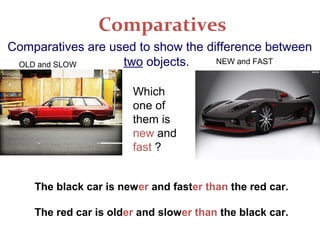Comparatives
Comparatives are used to show the difference between
two objects.
Which
one of
them is
new and
fast ?
OLD and SLOW NEW and FAST
The black car is newer and faster than the red car.
The red car is older and slower than the black car.
 