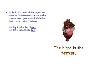 The hippo is the
fattest.
• Rule 2. If a one syllable adjective
ends with a consonant + a vowel +
a consonant you must double the
last consonant and ad –est.
i.e. big + est = the biggest
i.e. fat + est = the fattest
 