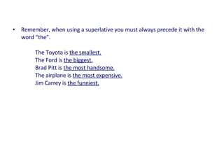 • Remember, when using a superlative you must always precede it with the
word “the”.
The Toyota is the smallest.
The Ford is the biggest.
Brad Pitt is the most handsome.
The airplane is the most expensive.
Jim Carrey is the funniest.
 