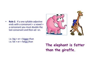 • Rule 2. If a one syllable adjective
ends with a consonant + a vowel +
a consonant you must double the
last consonant and then ad –er.
i.e. big + er = bigger than
i.e. fat + er = fatter than
The elephant is fatter
than the giraffe.
 
