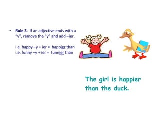 • Rule 3. If an adjective ends with a
“y”, remove the “y” and add –ier.
i.e. happy –y + ier = happier than
i.e. funny –y + ier = funnier than
The girl is happier
than the duck.
 