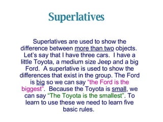 Superlatives
Superlatives are used to show the
difference between more than two objects.
Let’s say that I have three cars. I have a
little Toyota, a medium size Jeep and a big
Ford. A superlative is used to show the
differences that exist in the group. The Ford
is big so we can say “the Ford is the
biggest”. Because the Toyota is small, we
can say “The Toyota is the smallest”. To
learn to use these we need to learn five
basic rules.
 