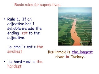 Kızılırmak is the longest
river in Turkey.
• Rule 1. If an
adjective has 1
syllable we add the
ending –est to the
adjective.
i.e. small + est = the
smallest
• i.e. hard + est = the
hardest
Basic rules for superlatives
 