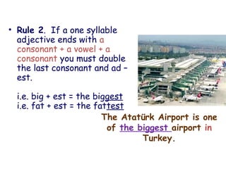 The Atatürk Airport is one
of the biggest airport in
Turkey.
• Rule 2. If a one syllable
adjective ends with a
consonant + a vowel + a
consonant you must double
the last consonant and ad –
est.
i.e. big + est = the biggest
i.e. fat + est = the fattest
 
