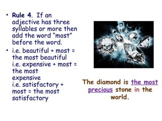 The diamond is the most
precious stone in the
world.
• Rule 4. If an
adjective has three
syllables or more then
add the word “most”
before the word.
• i.e. beautiful + most =
the most beautiful
i.e. expensive + most =
the most
expensive
i.e. satisfactory +
most = the most
satisfactory
 