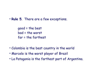 • Rule 5. There are a few exceptions.
good = the best
bad = the worst
far = the farthest
• Colombia is the best country in the world
• Marcelo is the worst player of Brazil
• La Patagonia is the farthest part of Argentina.
 