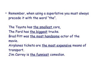 • Remember, when using a superlative you must always
precede it with the word “the”.
The Toyota has the smallest cars.
The Ford has the biggest trucks.
Brad Pitt was the most handsome actor of the
movie.
Airplanes tickets are the most expensive means of
transport.
Jim Carrey is the funniest comedian.
 