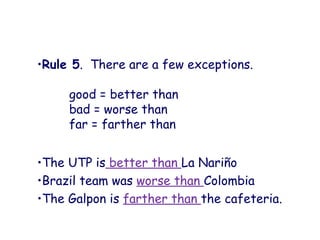 •Rule 5. There are a few exceptions.
good = better than
bad = worse than
far = farther than
•The UTP is better than La Nariño
•Brazil team was worse than Colombia
•The Galpon is farther than the cafeteria.
 