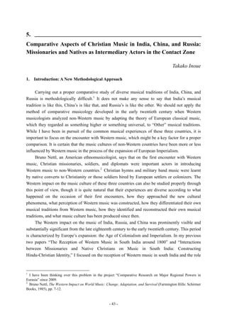 - 43 -
5. __________________________________________________________
Comparative Aspects of Christian Music in India, China, and Russia:
Missionaries and Natives as Intermediary Actors in the Contact Zone
Takako Inoue
1. Introduction: A New Methodological Approach
Carrying out a proper comparative study of diverse musical traditions of India, China, and
Russia is methodologically difficult.1
It does not make any sense to say that India’s musical
tradition is like this, China’s is like that, and Russia’s is like the other. We should not apply the
method of comparative musicology developed in the early twentieth century when Western
musicologists analyzed non-Western music by adapting the theory of European classical music,
which they regarded as something higher or something universal, to “Other” musical traditions.
While I have been in pursuit of the common musical experiences of these three countries, it is
important to focus on the encounter with Western music, which might be a key factor for a proper
comparison. It is certain that the music cultures of non-Western countries have been more or less
influenced by Western music in the process of the expansion of European Imperialism.
Bruno Nettl, an American ethnomusicologist, says that on the first encounter with Western
music, Christian missionaries, soldiers, and diplomats were important actors in introducing
Western music to non-Western countries.2
Christian hymns and military band music were learnt
by native converts to Christianity or those soldiers hired by European settlers or colonizers. The
Western impact on the music culture of these three countries can also be studied properly through
this point of view, though it is quite natural that their experiences are diverse according to what
happened on the occasion of their first encounters, how they approached the new cultural
phenomena, what perception of Western music was constructed, how they differentiated their own
musical traditions from Western music, how they identified and reconstructed their own musical
traditions, and what music culture has been produced since then.
The Western impact on the music of India, Russia, and China was prominently visible and
substantially significant from the late eighteenth century to the early twentieth century. This period
is characterized by Europe’s expansion: the Age of Colonialism and Imperialism. In my previous
two papers “The Reception of Western Music in South India around 1800” and “Interactions
between Missionaries and Native Christians on Music in South India: Constructing
Hindu-Christian Identity,” I focused on the reception of Western music in south India and the role
1
I have been thinking over this problem in the project “Comparative Research on Major Regional Powers in
Eurasia” since 2009.
2
Bruno Nettl, The Western Impact on World Music: Change, Adaptation, and Survival (Farmington Hills: Schirmer
Books, 1985), pp. 7-12.
 