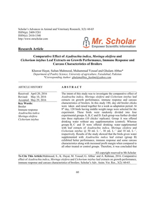 Scholar’s Advances in Animal and Veterinary Research, 3(2): 60-65
ISSN(p): 2409-5281
ISSN(e): 2410-1540
http://www.mrscholar.com
Research Article
Comparative Effect of Azadirachta indica, Moringa oleifera and
Cichorium intybus Leaf Extracts on Growth Performance, Immune Response and
Carcass Characteristics of Broilers
Khawar Hayat, Sultan Mahmood, Muhammad Yousaf and Ghulam Abbas*
Department of Poultry Science, University of agriculture, Faisalabad, Pakistan
*Corresponding Author: ghulamabbas_hashmi@yahoo.com
ARTICLE HISTORY
Received: April 20, 2016
Revised: May 10, 2016
Accepted: May 29, 2016
Key Words:
Broiler
Immune response
Azadirachta indica
Moringa oleifera
Cichorium intybus
A B S T R A C T
The intent of this study was to investigate the comparative effect of
Azadirachta indica, Moringa oleifera and Cichorium intybus leaf
extracts on growth performance, immune response and carcass
characteristics of broilers. In this study 180, day old broiler chicks
were taken and raised together for a week as adaptation period. At
8th
day, 120 birds having middle weight range were selected for the
experiment. These birds were randomly divided into four
experimental groups A, B, C and D. Each group was further divided
into three replicates (10 chicks/ replicate). Group A was offered
drinking water without any supplementation (control). Whereas
groups B, C and D were offered drinking water supplemented
with leaf extracts of Azadirachta indica, Moringa oleifera and
Cichorium intybus @ 50 mL L!1
, 30 mL L!1
and 10 mL L!1
,
respectively. Results of the study showed that the birds given water
supplemented with Azadirachta indica leaf extract (group B)
exhibited better performance, immune response and some carcass
characteristics along with increased profit margin when compared to
all other treated or control groups. Therefore, it was concluded that
All copyright reserved to Mr.Scholar
To Cite This Article:Mahmood, S., K. Hayat, M. Yousaf, G. Abbas*
and A. Rehman, 2016. Comparative
effect of Azadirachta indica, Moringa oleifera and Cichorium intybus leaf extracts on growth performance,
immune response and carcass characteristics of broilers. Scholar’s Adv. Anim. Vet. Res., 3(2): 60-65.
60
 