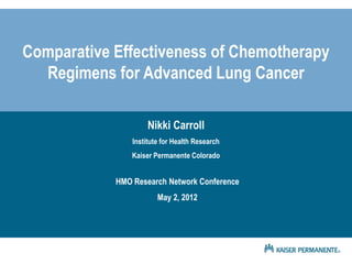 Comparative Effectiveness of Chemotherapy
  Regimens for Advanced Lung Cancer

                     Nikki Carroll
                Institute for Health Research
                Kaiser Permanente Colorado


            HMO Research Network Conference
                        May 2, 2012
 
