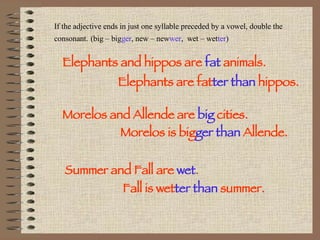 If the adjective ends in just one syllable preceded by a vowel, double the consonant.   (big – big ger , new – new wer ,  wet – wet ter ) Elephants and hippos are  fat  animals. Elephants are fat ter than  hippos. Morelos and Allende are  big   cities. Morelos is big ger than  Allende. Summer and Fall are  wet . Fall is wet ter than  summer. 