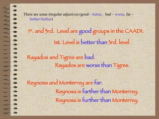 There are some irregular adjectives (good –  better ,  bad –  worse , far –  farther/further ) 1 st . and 3rd.  Level are  good  groups in the CAADI. 1st. Level is  better than  3rd. level Rayados and Tigres are  bad . Rayados are  worse than  Tigres. Reynosa and Monterrey are  far. Reynosa is  farther than  Monterrey. Reynosa is  further than  Monterrey. 