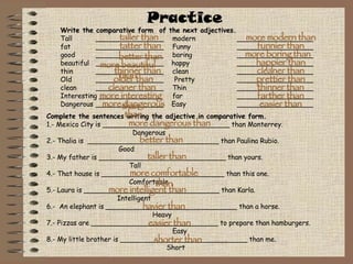 Practice Complete the sentences writing the adjective in comparative form. 1.- Mexico City is ______________________________ than Monterrey. Dangerous 2.- Thalia is  _______________________________ than Paulina Rubio. Good 3.- My father is ______________________________ than yours.   Tall 4.- That house is _____________________________ than this one.   Comfortable 5.- Laura is ________________________________ than Karla. Intelligent 6.-  An elephant is _______________________________ than a horse. Heavy 7.- Pizzas are ______________________________ to prepare than hamburgers.   Easy  8.- My little brother is ______________________________ than me.   Short Write the comparative form  of the next adjectives. Tall ________________   modern  __________________ fat  ________________   Funny __________________ good  ________________   boring   __________________ beautiful  ________________  happy __________________ thin ________________   clean __________________ Old ________________   Pretty   __________________ clean ________________   Thin   __________________ Interesting _______________   far __________________ Dangerous ________________  Easy __________________ taller than tatter than better than more beautiful than thinner than older than cleaner than more interesting than more dangerous than more modern than funnier than more boring than happier than cleaner than prettier than thinner than farther than easier than more dangerous than better than taller than more comfortable than more intelligent than havier than easier than shorter than 