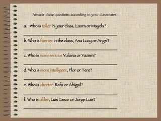 Answer these questions according to your classmates: Who is  taller  in your class, Laura or Mayela? _______________________________________________ b. Who is  funnier  in the class, Ana Lucy or Angel? _______________________________________________ c. Who is  more serious  Yuliana or Yazmin? _______________________________________________ d. Who is  more intelligent , Flor or Tere? _______________________________________________ e. Who is  shorter   Rafa or Abigail? _______________________________________________ f. Who is  older , Luis Cesar or Jorge Luis? _______________________________________________ 